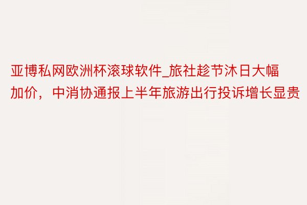 亚博私网欧洲杯滚球软件_旅社趁节沐日大幅加价，中消协通报上半年旅游出行投诉增长显贵