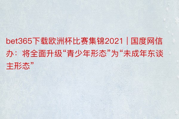 bet365下载欧洲杯比赛集锦2021 | 国度网信办：将全面升级“青少年形态”为“未成年东谈主形态”