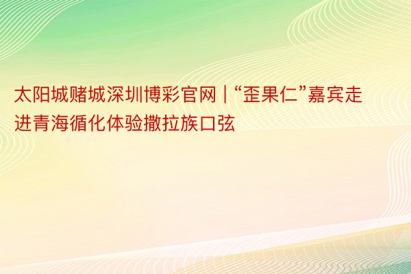 太阳城赌城深圳博彩官网 | “歪果仁”嘉宾走进青海循化体验撒拉族口弦