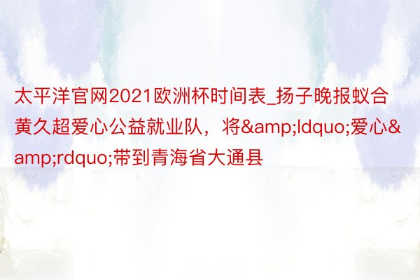 太平洋官网2021欧洲杯时间表_扬子晚报蚁合黄久超爱心公益就业队，将&ldquo;爱心&rdquo;带到青海省大通县