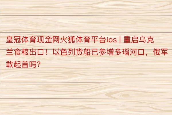 皇冠体育现金网火狐体育平台ios | 重启乌克兰食粮出口！以色列货船已参增多瑙河口，俄军敢起首吗？