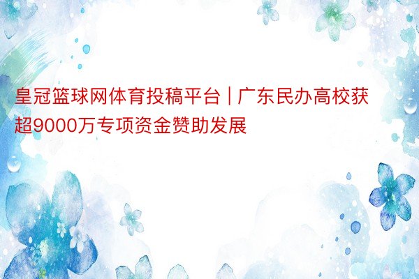 皇冠篮球网体育投稿平台 | 广东民办高校获超9000万专项资金赞助发展