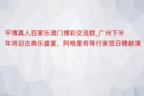 平博真人百家乐澳门博彩交流群_广州下半年将迎古典乐盛宴，阿格里奇等行家翌日穗献演