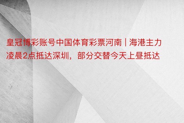 皇冠博彩账号中国体育彩票河南 | 海港主力凌晨2点抵达深圳，部分交替今天上昼抵达