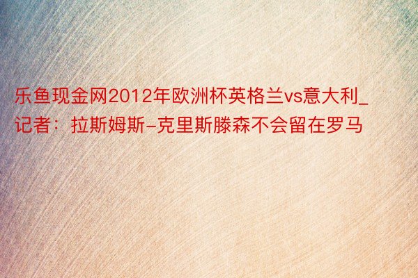 乐鱼现金网2012年欧洲杯英格兰vs意大利_记者：拉斯姆斯-克里斯滕森不会留在罗马