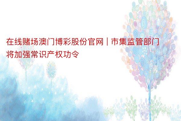 在线赌场澳门博彩股份官网 | 市集监管部门将加强常识产权功令