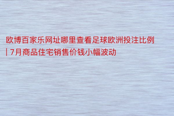 欧博百家乐网址哪里查看足球欧洲投注比例 | 7月商品住宅销售价钱小幅波动