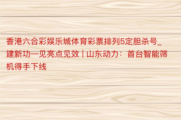 香港六合彩娱乐城体育彩票排列5定胆杀号_建新功—见亮点见效 | 山东动力：首台智能筛机得手下线