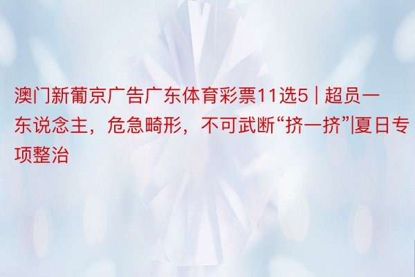 澳门新葡京广告广东体育彩票11选5 | 超员一东说念主，危急畸形，不可武断“挤一挤”|夏日专项整治