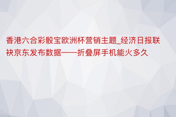 香港六合彩骰宝欧洲杯营销主题_经济日报联袂京东发布数据——折叠屏手机能火多久