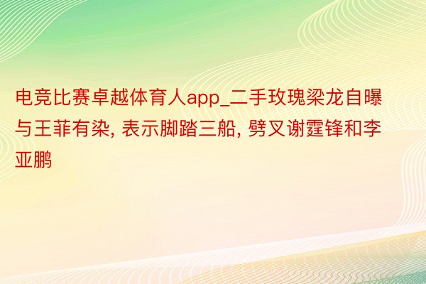 电竞比赛卓越体育人app_二手玫瑰梁龙自曝与王菲有染, 表示脚踏三船, 劈叉谢霆锋和李亚鹏