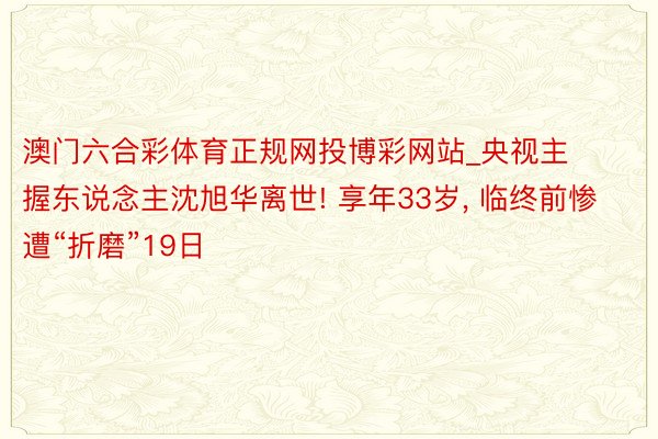 澳门六合彩体育正规网投博彩网站_央视主握东说念主沈旭华离世! 享年33岁, 临终前惨遭“折磨”19日