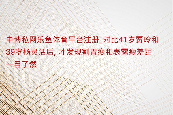 申博私网乐鱼体育平台注册_对比41岁贾玲和39岁杨灵活后, 才发现割胃瘦和表露瘦差距一目了然