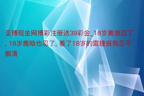 亚博现金网博彩注册送39彩金_18岁黄渤忍了, 18岁鹿晗也忍了, 看了18岁的雷捷报我忍不廓清