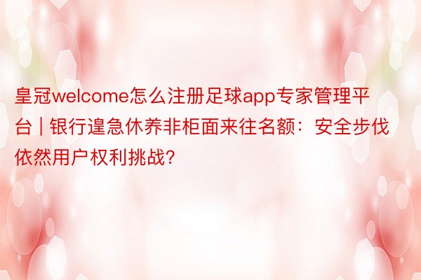 皇冠welcome怎么注册足球app专家管理平台 | 银行遑急休养非柜面来往名额：安全步伐依然用户权利挑战？