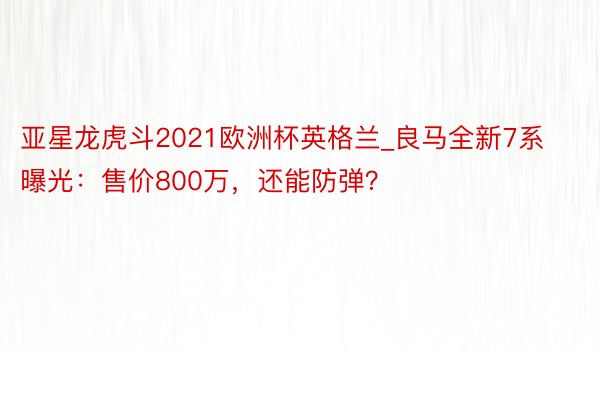 亚星龙虎斗2021欧洲杯英格兰_良马全新7系曝光：售价800万，还能防弹？