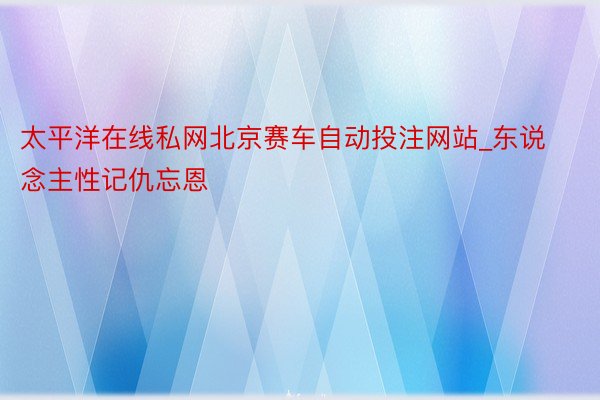 太平洋在线私网北京赛车自动投注网站_东说念主性记仇忘恩