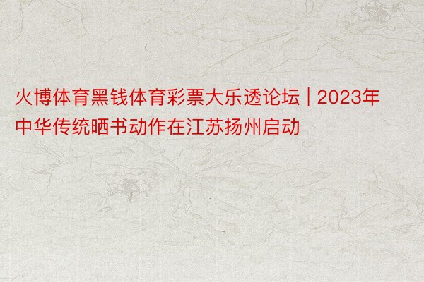 火博体育黑钱体育彩票大乐透论坛 | 2023年中华传统晒书动作在江苏扬州启动