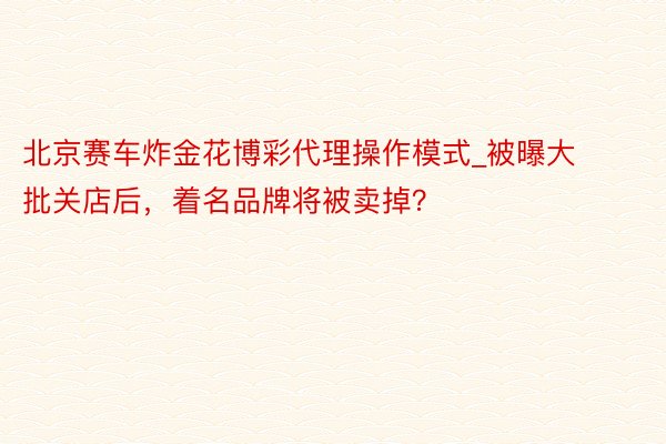 北京赛车炸金花博彩代理操作模式_被曝大批关店后，着名品牌将被卖掉？