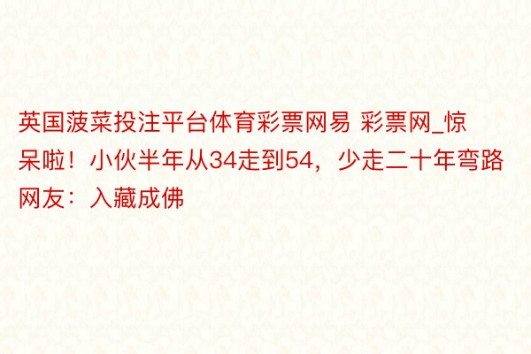 英国菠菜投注平台体育彩票网易 彩票网_惊呆啦！小伙半年从34走到54，少走二十年弯路 网友：入藏成佛