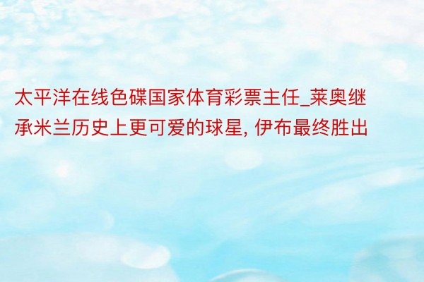 太平洋在线色碟国家体育彩票主任_莱奥继承米兰历史上更可爱的球星, 伊布最终胜出