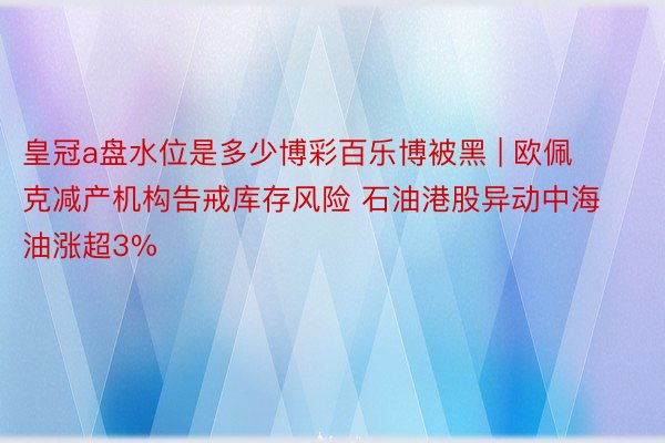 皇冠a盘水位是多少博彩百乐博被黑 | 欧佩克减产机构告戒库存风险 石油港股异动中海油涨超3%