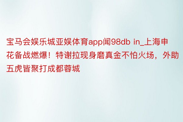 宝马会娱乐城亚娱体育app闻98db in_上海申花备战燃爆！特谢拉现身磨真金不怕火场，外助五虎皆聚打成都蓉城