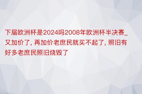 下届欧洲杯是2024吗2008年欧洲杯半决赛_又加价了, 再加价老庶民就买不起了, 照旧有好多老庶民照旧烧毁了