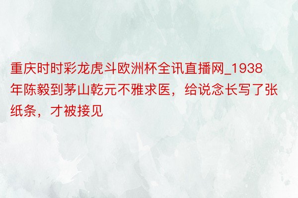 重庆时时彩龙虎斗欧洲杯全讯直播网_1938年陈毅到茅山乾元不雅求医，给说念长写了张纸条，才被接见