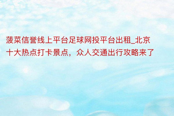 菠菜信誉线上平台足球网投平台出租_北京十大热点打卡景点，众人交通出行攻略来了