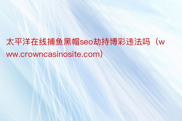 太平洋在线捕鱼黑帽seo劫持博彩违法吗（www.crowncasinosite.com）