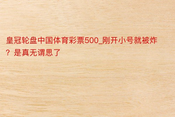 皇冠轮盘中国体育彩票500_刚开小号就被炸？是真无谓思了