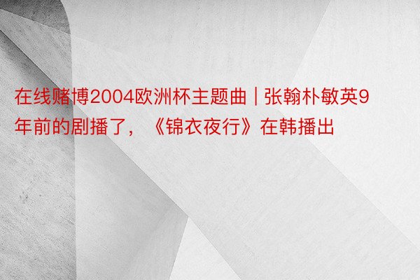 在线赌博2004欧洲杯主题曲 | 张翰朴敏英9年前的剧播了，《锦衣夜行》在韩播出