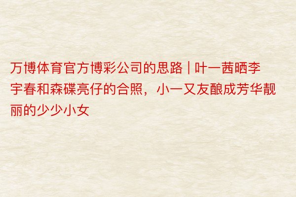 万博体育官方博彩公司的思路 | 叶一茜晒李宇春和森碟亮仔的合照，小一又友酿成芳华靓丽的少少小女