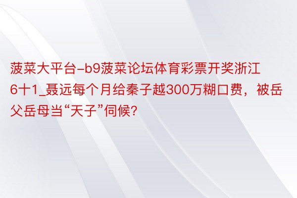 菠菜大平台-b9菠菜论坛体育彩票开奖浙江6十1_聂远每个月给秦子越300万糊口费，被岳父岳母当“天子”伺候？