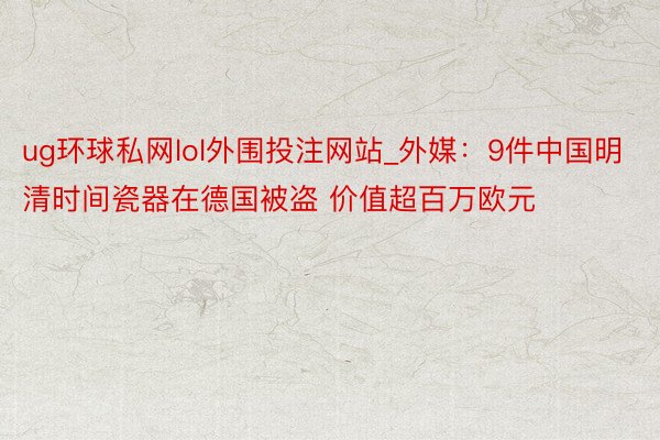 ug环球私网lol外围投注网站_外媒：9件中国明清时间瓷器在德国被盗 价值超百万欧元