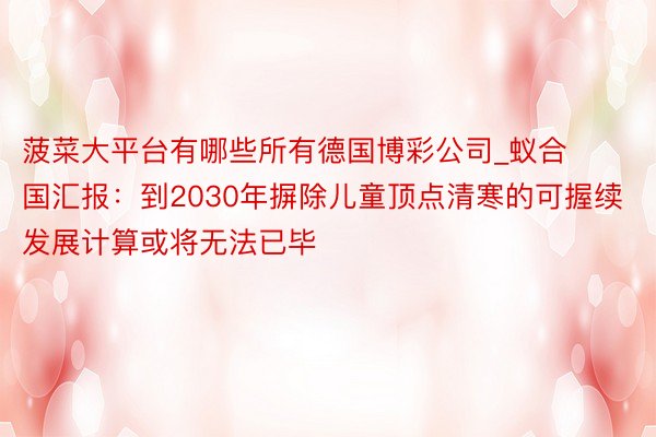 菠菜大平台有哪些所有德国博彩公司_蚁合国汇报：到2030年摒除儿童顶点清寒的可握续发展计算或将无法已毕