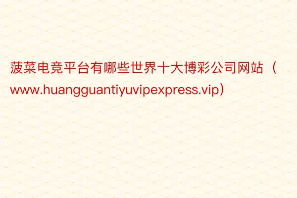 菠菜电竞平台有哪些世界十大博彩公司网站（www.huangguantiyuvipexpress.vip）