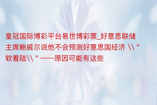 皇冠国际博彩平台易世博彩票_好意思联储主席鲍威尔说他不会预测好意思国经济 \＂软着陆\＂——原因可能有这些