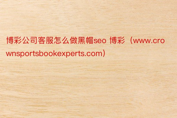 博彩公司客服怎么做黑帽seo 博彩（www.crownsportsbookexperts.com）