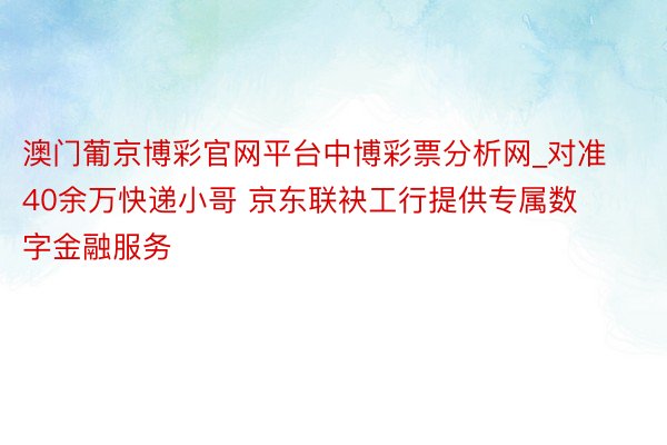 澳门葡京博彩官网平台中博彩票分析网_对准40余万快递小哥 京东联袂工行提供专属数字金融服务