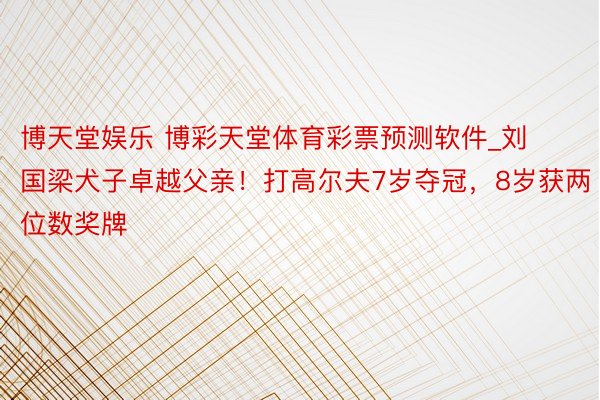 博天堂娱乐 博彩天堂体育彩票预测软件_刘国梁犬子卓越父亲！打高尔夫7岁夺冠，8岁获两位数奖牌