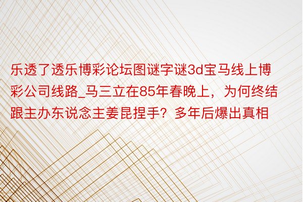 乐透了透乐博彩论坛图谜字谜3d宝马线上博彩公司线路_马三立在85年春晚上，为何终结跟主办东说念主姜昆捏手？多年后爆出真相