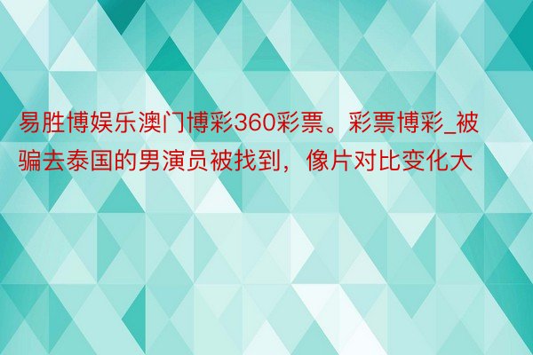 易胜博娱乐澳门博彩360彩票。彩票博彩_被骗去泰国的男演员被找到，像片对比变化大