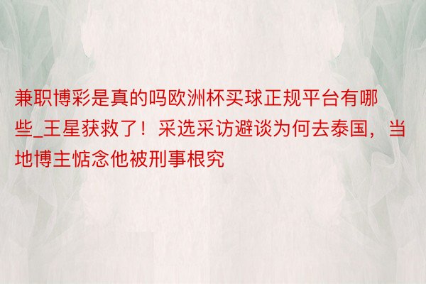 兼职博彩是真的吗欧洲杯买球正规平台有哪些_王星获救了！采选采访避谈为何去泰国，当地博主惦念他被刑事根究