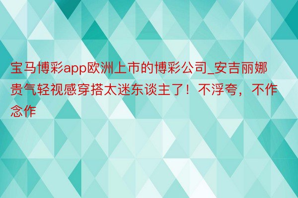 宝马博彩app欧洲上市的博彩公司_安吉丽娜贵气轻视感穿搭太迷东谈主了！不浮夸，不作念作