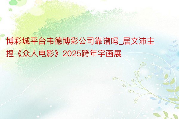 博彩城平台韦德博彩公司靠谱吗_居文沛主捏《众人电影》2025跨年字画展