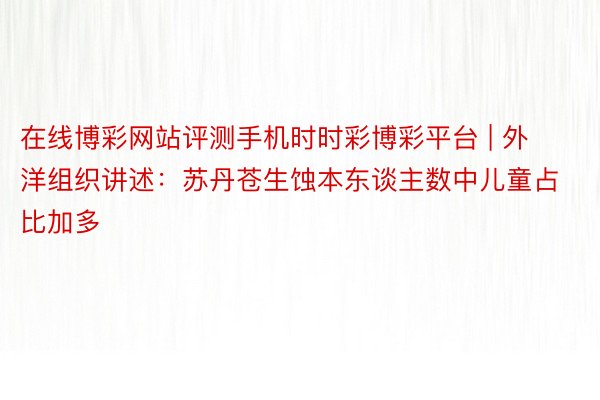 在线博彩网站评测手机时时彩博彩平台 | 外洋组织讲述：苏丹苍生蚀本东谈主数中儿童占比加多