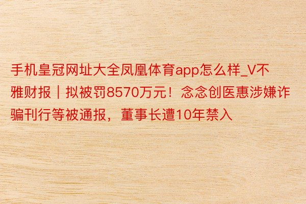 手机皇冠网址大全凤凰体育app怎么样_V不雅财报｜拟被罚8570万元！念念创医惠涉嫌诈骗刊行等被通报，董事长遭10年禁入