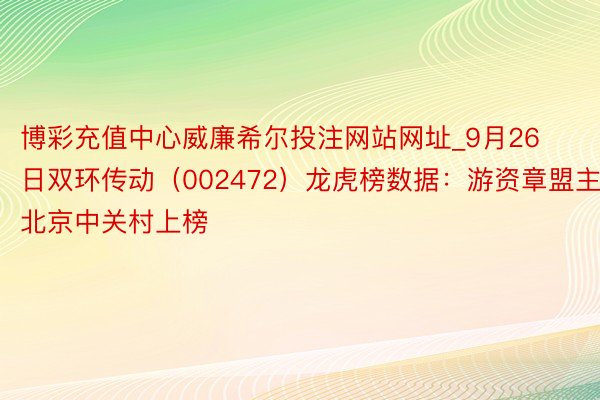 博彩充值中心威廉希尔投注网站网址_9月26日双环传动（002472）龙虎榜数据：游资章盟主、北京中关村上榜